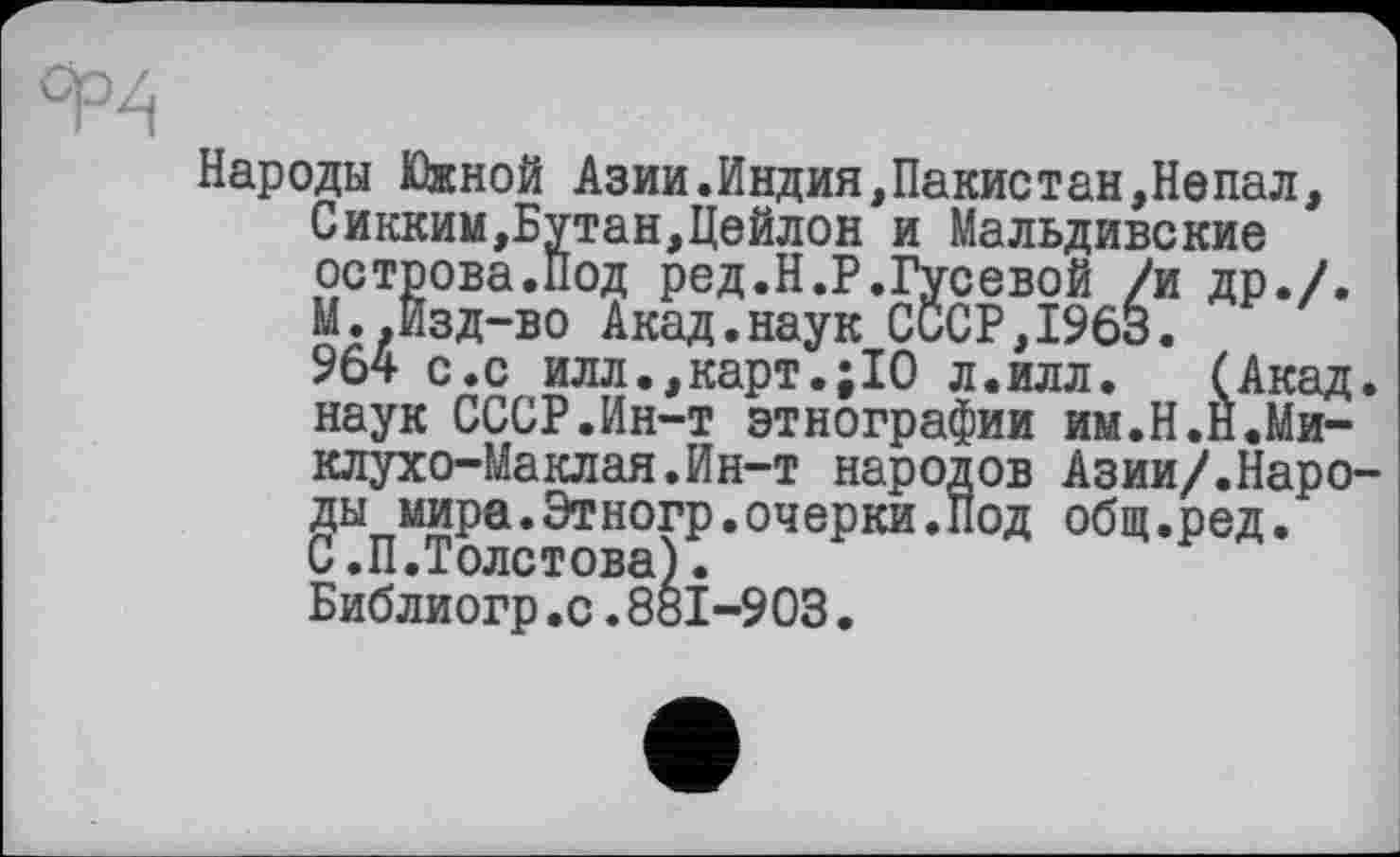 ﻿Народы Южной Азии.Индия,Пакистан,Непал, Сикким,Бутан,Цейлон и Мальдивские острова.Под ред.Н.Р.Гусевой /и др./. М..Изд-во Акад.наук СССР,1963.
964 с.с илл.,карт.;10 л.илл. (Акад, наук СССР.Ин-т этнографии им.Н.Н.Миклухо-Маклая. Ин-т народов Азии/.Народы мира.Этногр.очерки.Под общ.ред.
С.П.Толстова).
Библиогр.с.83І-903.